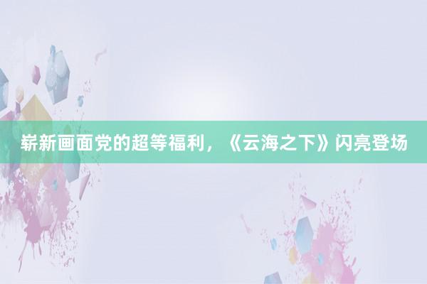 崭新画面党的超等福利，《云海之下》闪亮登场