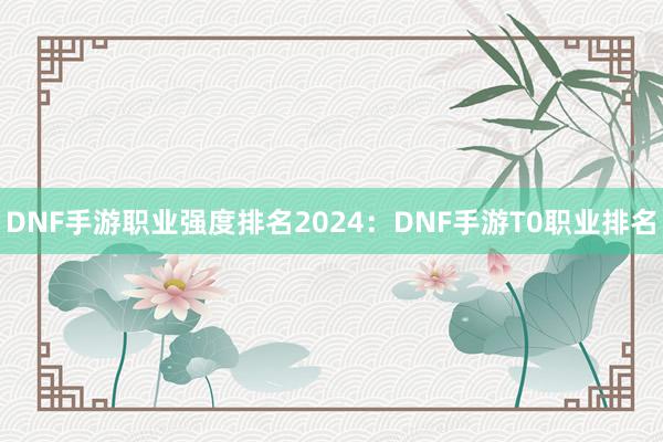 DNF手游职业强度排名2024：DNF手游T0职业排名