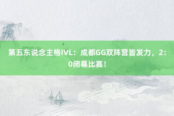 第五东说念主格IVL：成都GG双阵营皆发力，2：0闭幕比赛！