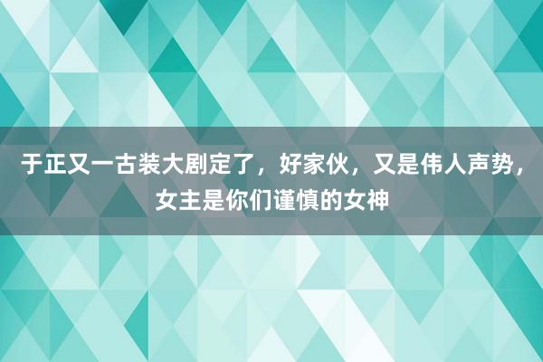 于正又一古装大剧定了，好家伙，又是伟人声势，女主是你们谨慎的女神