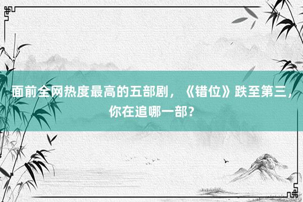 面前全网热度最高的五部剧，《错位》跌至第三，你在追哪一部？