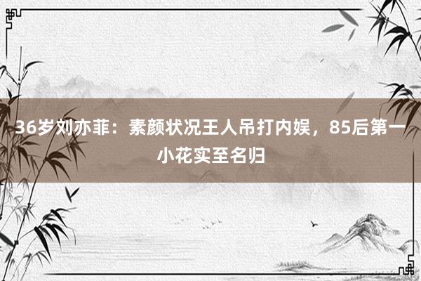 36岁刘亦菲：素颜状况王人吊打内娱，85后第一小花实至名归