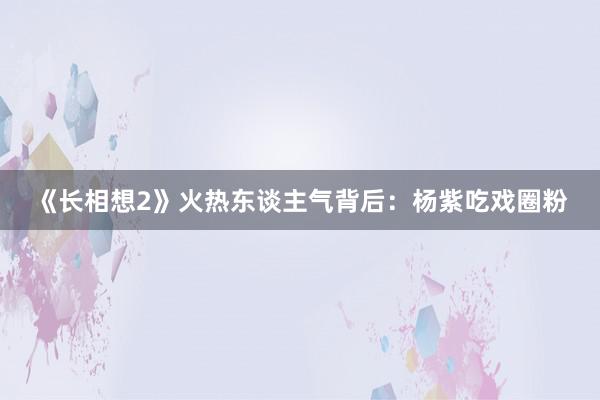 《长相想2》火热东谈主气背后：杨紫吃戏圈粉