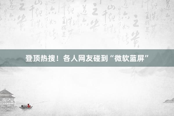 登顶热搜！各人网友碰到“微软蓝屏”