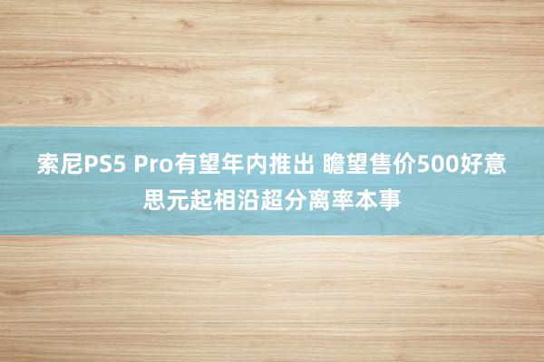 索尼PS5 Pro有望年内推出 瞻望售价500好意思元起相沿超分离率本事