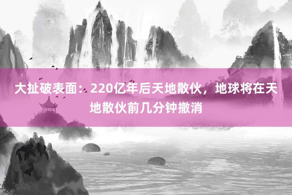 大扯破表面：220亿年后天地散伙，地球将在天地散伙前几分钟撤消