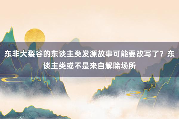 东非大裂谷的东谈主类发源故事可能要改写了？东谈主类或不是来自解除场所