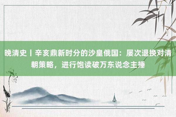 晚清史丨辛亥鼎新时分的沙皇俄国：屡次退换对清朝策略，进行饱读破万东说念主捶