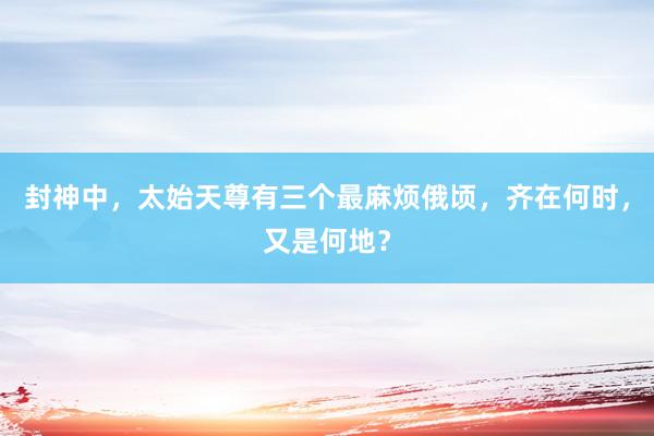 封神中，太始天尊有三个最麻烦俄顷，齐在何时，又是何地？