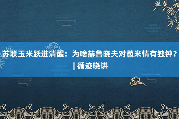 苏联玉米跃进清醒：为啥赫鲁晓夫对苞米情有独钟？ | 循迹晓讲