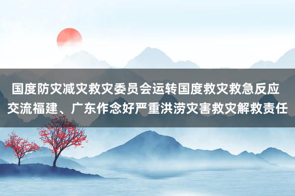 国度防灾减灾救灾委员会运转国度救灾救急反应 交流福建、广东作念好严重洪涝灾害救灾解救责任