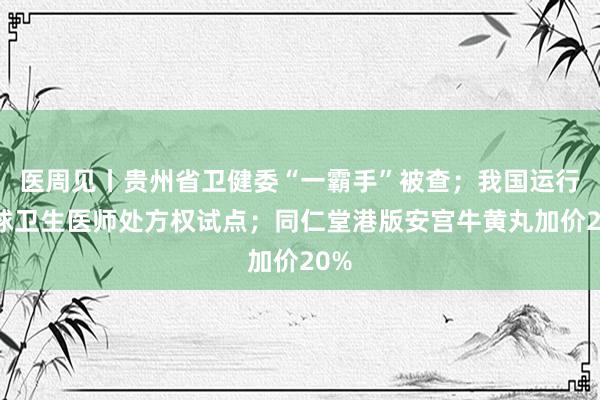 医周见丨贵州省卫健委“一霸手”被查；我国运行环球卫生医师处方权试点；同仁堂港版安宫牛黄丸加价20%