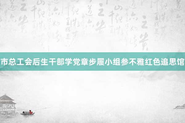 市总工会后生干部学党章步履小组参不雅红色追思馆