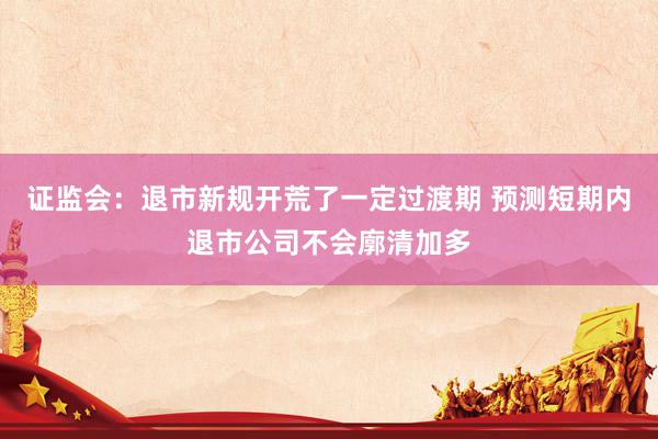 证监会：退市新规开荒了一定过渡期 预测短期内退市公司不会廓清加多