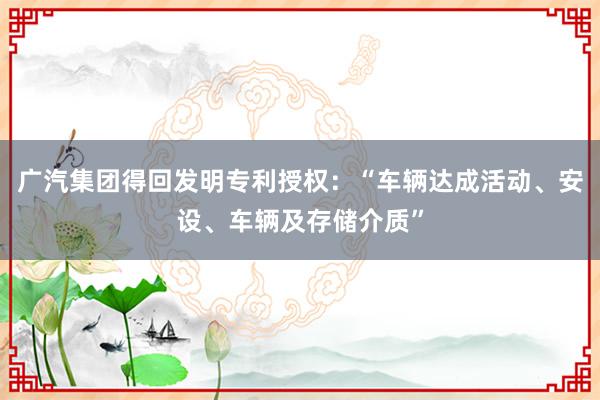 广汽集团得回发明专利授权：“车辆达成活动、安设、车辆及存储介质”