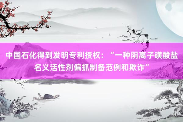 中国石化得到发明专利授权：“一种阴离子磺酸盐名义活性剂偏抓制备范例和欺诈”