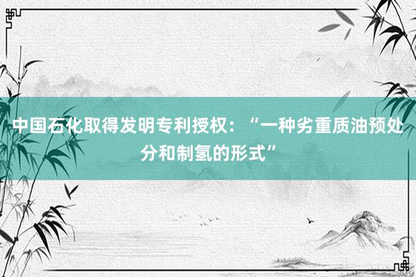 中国石化取得发明专利授权：“一种劣重质油预处分和制氢的形式”