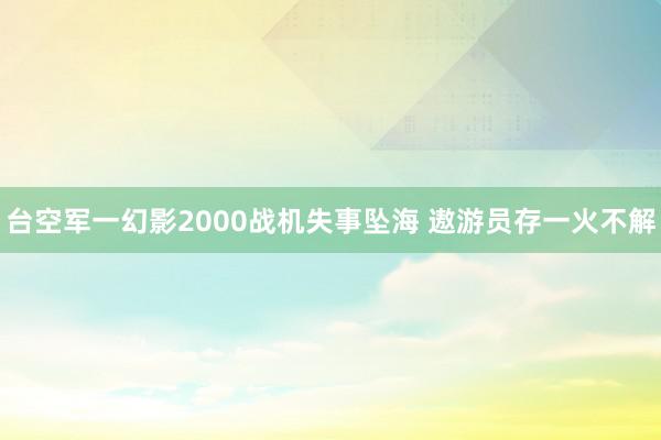 台空军一幻影2000战机失事坠海 遨游员存一火不解