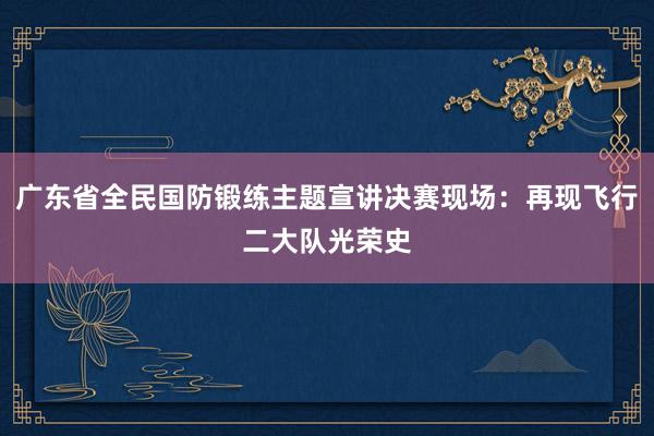 广东省全民国防锻练主题宣讲决赛现场：再现飞行二大队光荣史