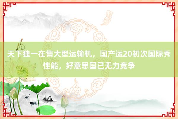 天下独一在售大型运输机，国产运20初次国际秀性能，好意思国已无力竞争