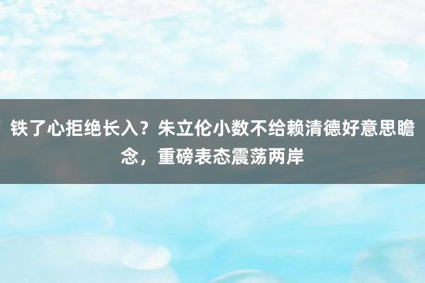 铁了心拒绝长入？朱立伦小数不给赖清德好意思瞻念，重磅表态震荡两岸