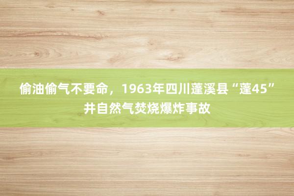 偷油偷气不要命，1963年四川蓬溪县“蓬45”井自然气焚烧爆炸事故