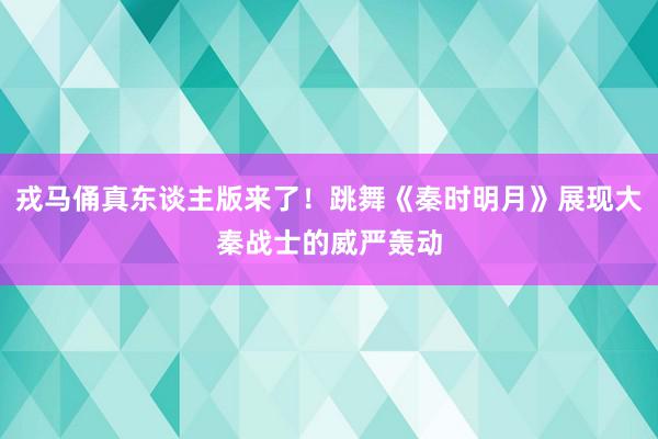 戎马俑真东谈主版来了！跳舞《秦时明月》展现大秦战士的威严轰动