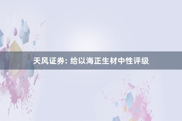 天风证券: 给以海正生材中性评级