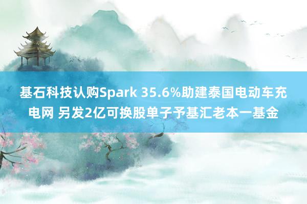 基石科技认购Spark 35.6%助建泰国电动车充电网 另发2亿可换股单子予基汇老本一基金