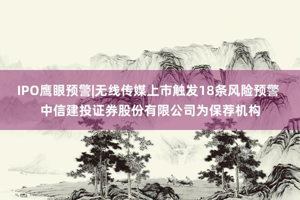 IPO鹰眼预警|无线传媒上市触发18条风险预警 中信建投证券股份有限公司为保荐机构