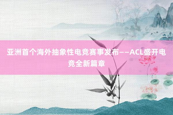 亚洲首个海外抽象性电竞赛事发布——ACL盛开电竞全新篇章