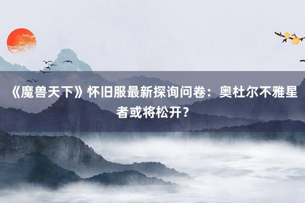 《魔兽天下》怀旧服最新探询问卷：奥杜尔不雅星者或将松开？