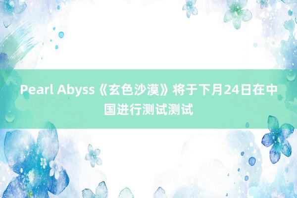 Pearl Abyss《玄色沙漠》将于下月24日在中国进行测试测试