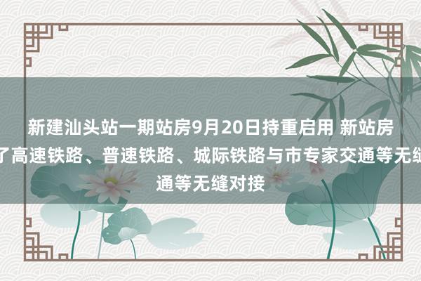 新建汕头站一期站房9月20日持重启用 新站房可完了高速铁路、普速铁路、城际铁路与市专家交通等无缝对接