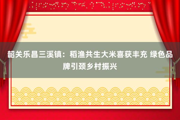 韶关乐昌三溪镇：稻渔共生大米喜获丰充 绿色品牌引颈乡村振兴