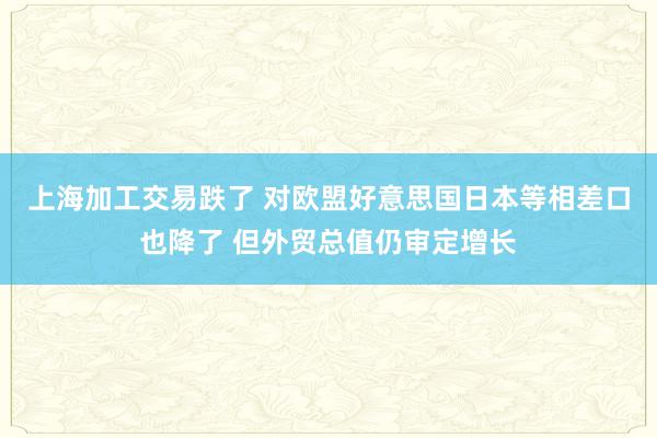 上海加工交易跌了 对欧盟好意思国日本等相差口也降了 但外贸总值仍审定增长