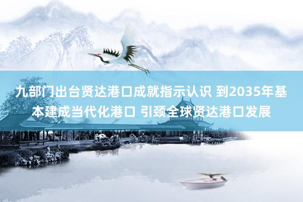 九部门出台贤达港口成就指示认识 到2035年基本建成当代化港口 引颈全球贤达港口发展