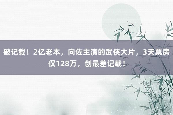 破记载！2亿老本，向佐主演的武侠大片，3天票房仅128万，创最差记载！