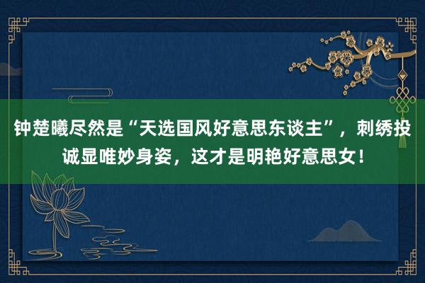 钟楚曦尽然是“天选国风好意思东谈主”，刺绣投诚显唯妙身姿，这才是明艳好意思女！