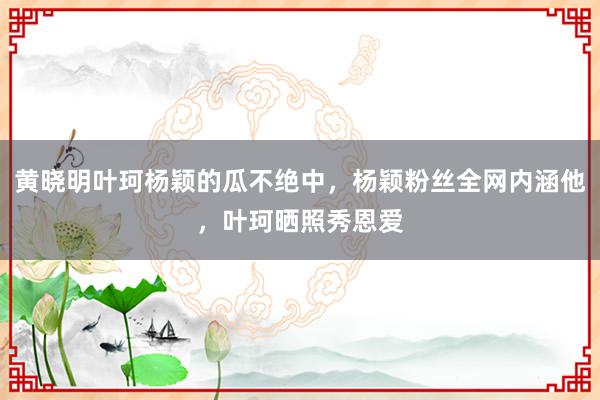 黄晓明叶珂杨颖的瓜不绝中，杨颖粉丝全网内涵他，叶珂晒照秀恩爱