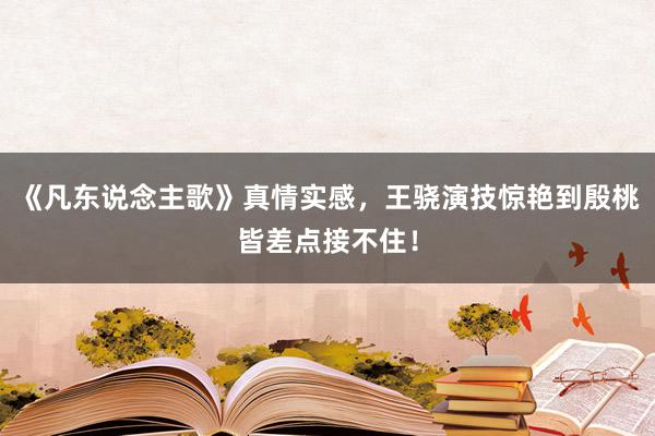 《凡东说念主歌》真情实感，王骁演技惊艳到殷桃皆差点接不住！