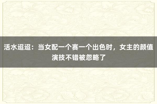 活水迢迢：当女配一个赛一个出色时，女主的颜值演技不错被忽略了