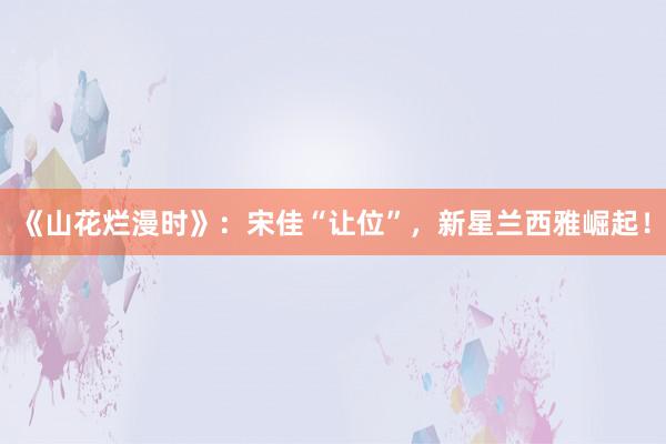 《山花烂漫时》：宋佳“让位”，新星兰西雅崛起！