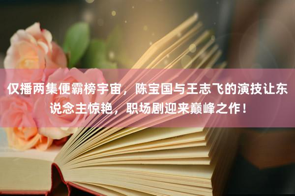 仅播两集便霸榜宇宙，陈宝国与王志飞的演技让东说念主惊艳，职场剧迎来巅峰之作！