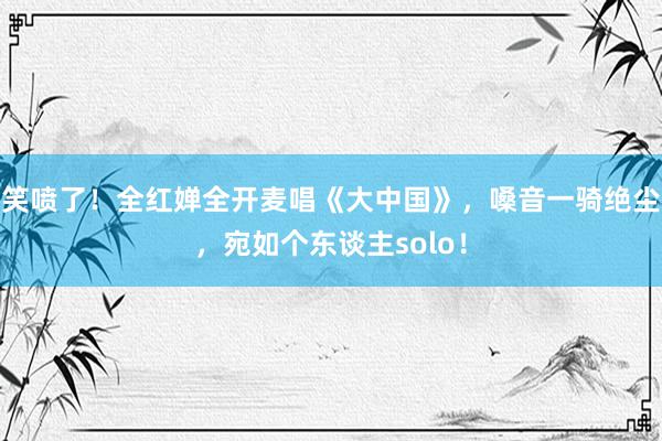 笑喷了！全红婵全开麦唱《大中国》，嗓音一骑绝尘，宛如个东谈主solo！