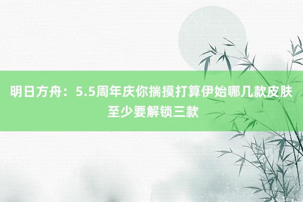 明日方舟：5.5周年庆你揣摸打算伊始哪几款皮肤 至少要解锁三款