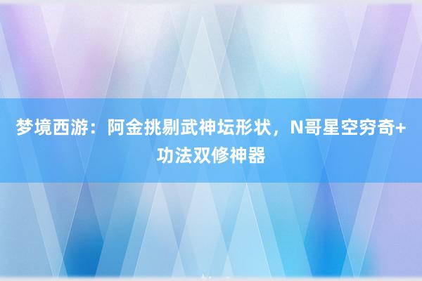 梦境西游：阿金挑剔武神坛形状，N哥星空穷奇+功法双修神器