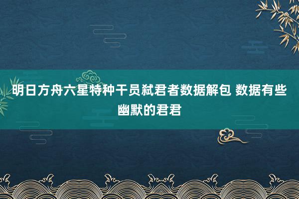 明日方舟六星特种干员弑君者数据解包 数据有些幽默的君君