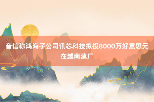 音信称鸿海子公司讯芯科技拟投8000万好意思元在越南建厂