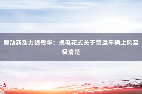 奥动新动力魏敏华：换电花式关于营运车辆上风至极清楚